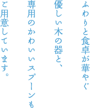ふわりと食卓が華やぐ 優しい木の器と、 専用のかわいいスプーンも ご用意しています。